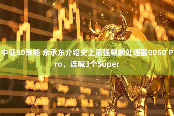 中证50策略 余承东介绍史上最强麒麟处理器9050 Pro，连喊3个Super