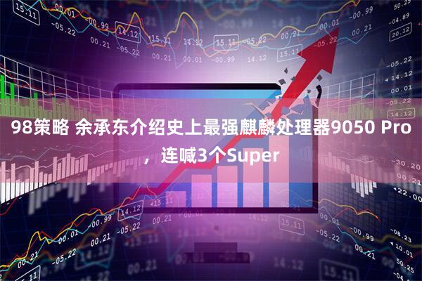 98策略 余承东介绍史上最强麒麟处理器9050 Pro，连喊3个Super