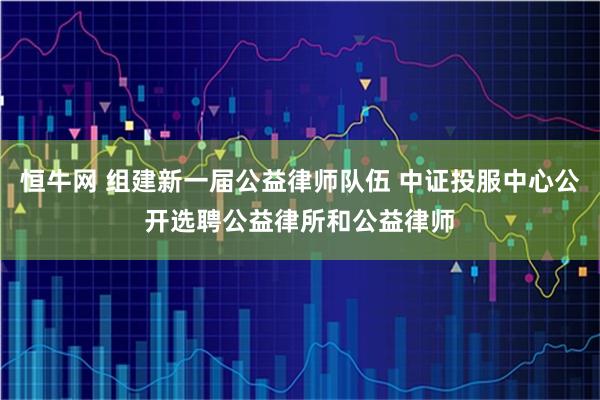恒牛网 组建新一届公益律师队伍 中证投服中心公开选聘公益律所和公益律师