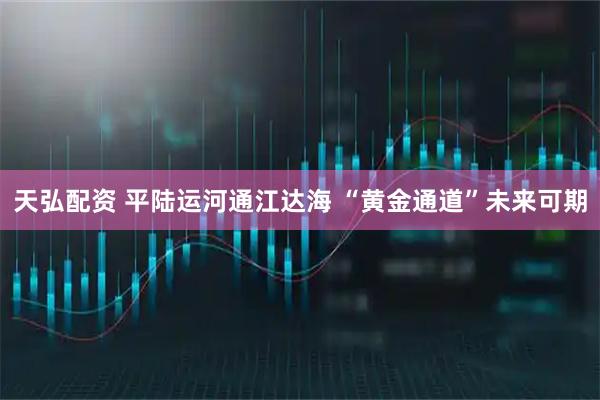 天弘配资 平陆运河通江达海 “黄金通道”未来可期