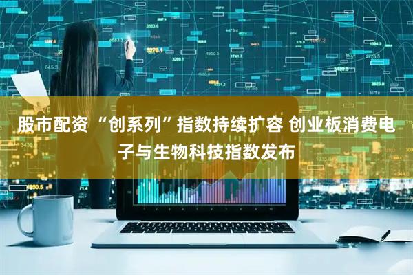 股市配资 “创系列”指数持续扩容 创业板消费电子与生物科技指数发布