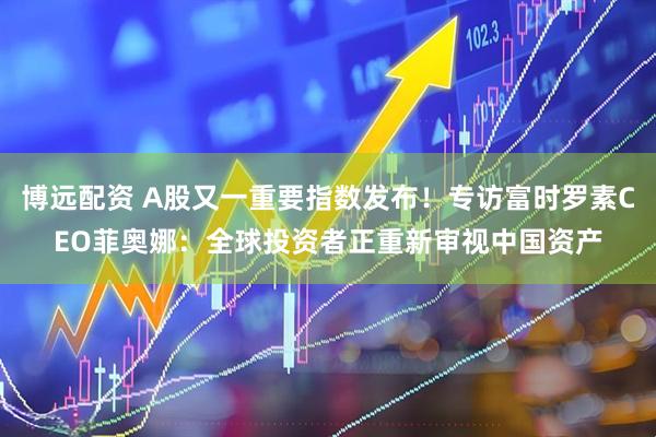 博远配资 A股又一重要指数发布!专访富时罗素CEO菲奥娜:全球投资者正重新审视中国资产