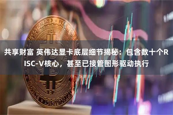 共享财富 英伟达显卡底层细节揭秘：包含数十个RISC-V核心，甚至已接管图形驱动执行