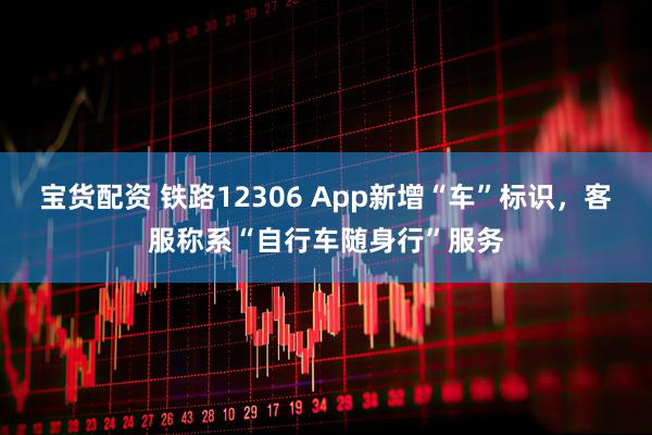 宝货配资 铁路12306 App新增“车”标识，客服称系“自行车随身行”服务