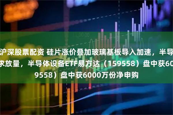 沪深股票配资 硅片涨价叠加玻璃基板导入加速，半导体材料设备需求放量，半导体设备ETF易方达（159558）盘中获6000万份净申购