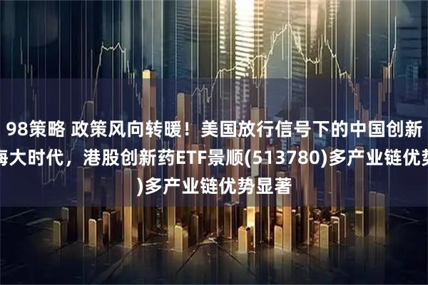 98策略 政策风向转暖!美国放行信号下的中国创新药出海大时代,港股创新药ETF景顺(513780)多产业链优势显著
