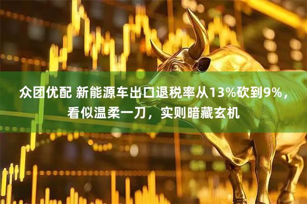 众团优配 新能源车出口退税率从13%砍到9%，看似温柔一刀，实则暗藏玄机