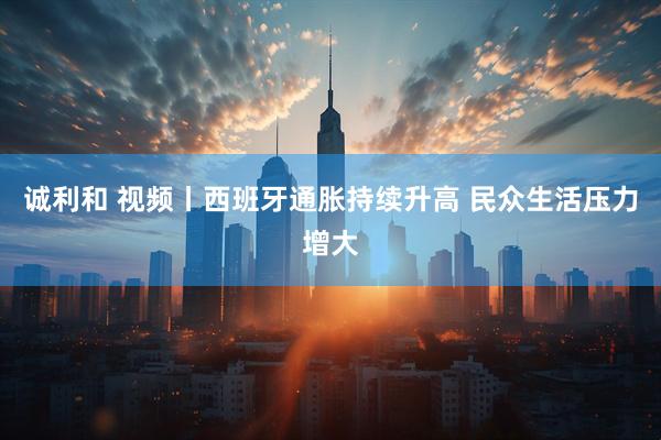 诚利和 视频丨西班牙通胀持续升高 民众生活压力增大