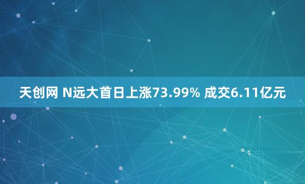 天创网 N远大首日上涨73.99% 成交6.11亿元