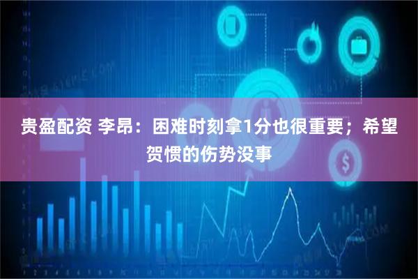 贵盈配资 李昂：困难时刻拿1分也很重要；希望贺惯的伤势没事