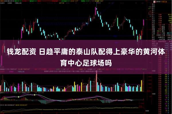 钱龙配资 日趋平庸的泰山队配得上豪华的黄河体育中心足球场吗