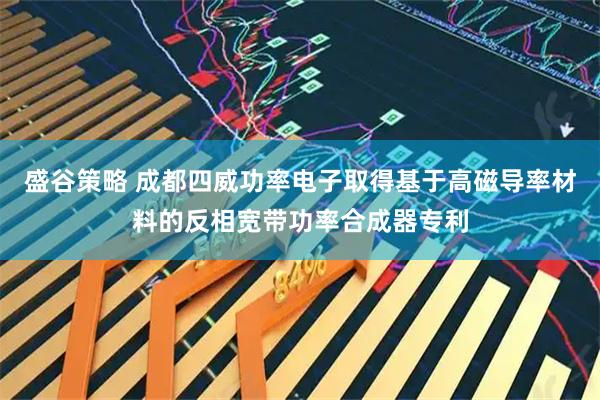 盛谷策略 成都四威功率电子取得基于高磁导率材料的反相宽带功率合成器专利