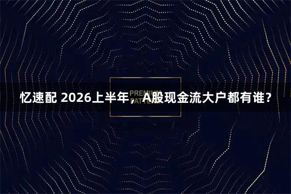 忆速配 2026上半年,A股现金流大户都有谁?