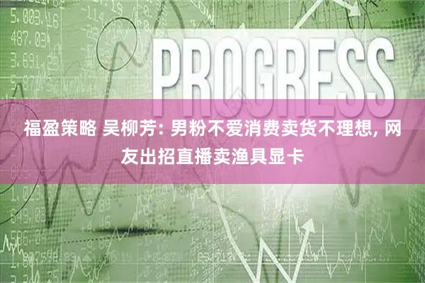 福盈策略 吴柳芳: 男粉不爱消费卖货不理想, 网友出招直播卖渔具显卡