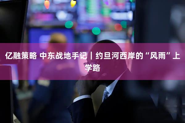 亿融策略 中东战地手记｜约旦河西岸的“风雨”上学路