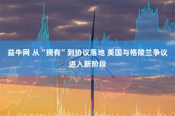 益牛网 从“拥有”到协议落地 美国与格陵兰争议进入新阶段