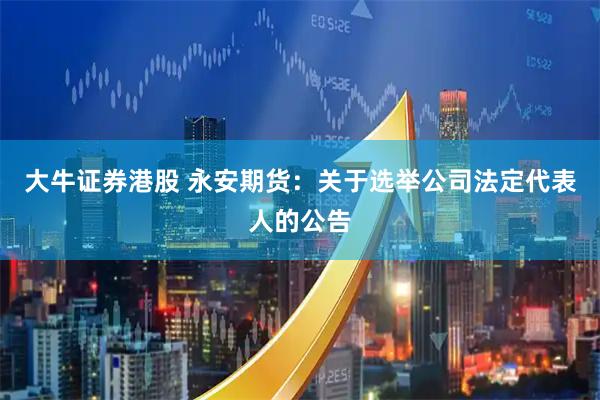 大牛证券港股 永安期货：关于选举公司法定代表人的公告