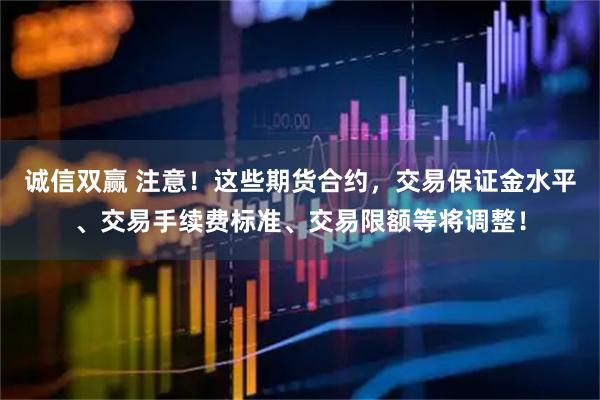 诚信双赢 注意!这些期货合约,交易保证金水平、交易手续费标准、交易限额等将调整!